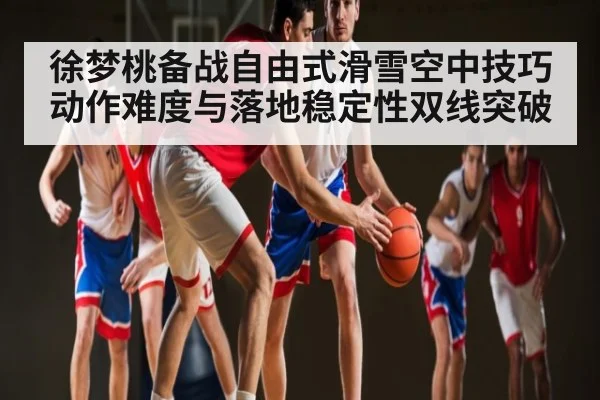 徐梦桃备战自由式滑雪空中技巧 动作难度与落地稳定性双线突破
